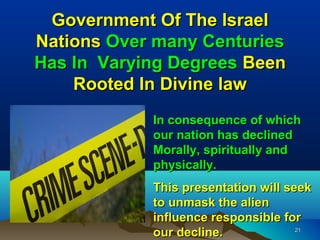 Government Of The Israel
Nations Over many Centuries
Has In Varying Degrees Been
    Rooted In Divine law
            In consequence of which
            our nation has declined
            Morally, spiritually and
            physically.
            This presentation will seek
            to unmask the alien
            influence responsible for
            our decline.             21
 