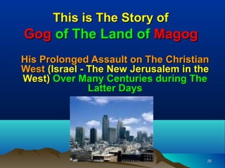 This is The Story of
Gog of The Land of Magog
His Prolonged Assault on The Christian
West (Israel - The New Jerusalem in the
West) Over Many Centuries during The
               Latter Days




                                      25
 