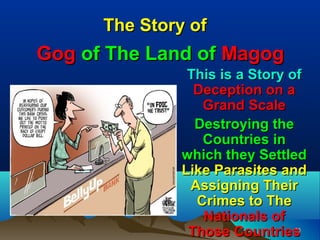 The Story of
Gog of The Land of Magog
                This is a Story of
                 Deception on a
                  Grand Scale
                 Destroying the
                  Countries in
               which they Settled
               Like Parasites and
                Assigning Their
                 Crimes to The
                  Nationals of
                Those Countries 26
 