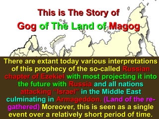 This is The Story of
    Gog of The Land of Magog


There are extant today various interpretations
   of this prophecy of the so-called Russian
chapter of Ezekiel with most projecting it into
     the future with Russia and all nations
      attacking “Israel” in the Middle East
 culminating in Armageddon. (Land of the re-
 gathered) Moreover, this is seen as a single
  event over a relatively short period of time.
                                           27
 