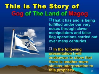 This is The Story of
 Gog of The Land of Magog
             That it has and is being
             fulfilled under our very
             noses through clever
             manipulators and false
             flag operations carried out
             over many centuries.

              In the following
             presentation I will
             endeavour to show that
             there is another more
             sinister interpretation to
             this prophecy.           28
 