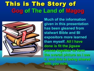 This is The Story of
 Gog of The Land of Magog
            Much of the information
            given in this presentation
            has been gleaned from
            stalwart Bible and BI
            expositors more learned
            than myself. All I have
            done is fit the jigsaw
            pieces together to form
            the overall picture as I see
            it, and this is being shared
            with you now.
                                     29
 
