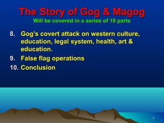 The Story of Gog & Magog
       Will be covered in a series of 10 parts

8. Gog’s covert attack on western culture,
    education, legal system, health, art &
    education.
9. False flag operations
10. Conclusion




                                                 3
 
