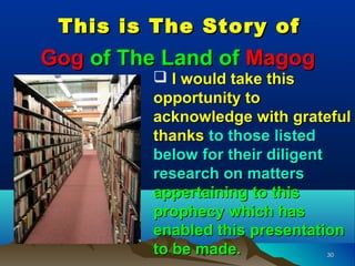 This is The Story of
Gog of The Land of Magog
          I would take this
         opportunity to
         acknowledge with grateful
         thanks to those listed
         below for their diligent
         research on matters
         appertaining to this
         prophecy which has
         enabled this presentation
         to be made.          30
 