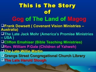 This is The Story
                 of
     Gog of The Land of Magog
Frank Dowsett ( Covenant Vision Ministries –
Australia)
The Late Jack Mohr (America’s Promise Ministries
– USA )
Clifton Emahiser (Bible Teaching Ministries)
Rev. William P.Gale (Children of Yahweh)
The Late Willie Martin
Orange Street Congregational Church Library
The Late Harold Stough

                                              31
 