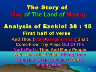The Story of
  Gog of The Land of Magog

Analysis of Ezekiel 38 : 15
       First half of verse
  And Thou (Attila/Genghis Khan) Shalt
    Come From Thy Place Out Of The
   North Parts, Thou And Many People
   With Thee All Of Them Riding Upon
    Horses, A Great Company, And A
              Mighty Army
                                         33
 