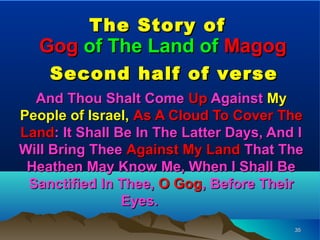 The Story of
   Gog of The Land of Magog
    Second half of verse
  And Thou Shalt Come Up Against My
People of Israel, As A Cloud To Cover The
Land: It Shall Be In The Latter Days, And I
Will Bring Thee Against My Land That The
 Heathen May Know Me, When I Shall Be
 Sanctified In Thee, O Gog, Before Their
                Eyes.
                                         35
 