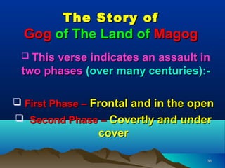 The Story of
  Gog of The Land of Magog
  This verse indicates an assault in
 two phases (over many centuries):-

 First Phase – Frontal and in the open
 Second Phase – Covertly and under
                cover

                                     36
 