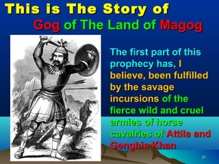 This is The Story of
   Gog of The Land of Magog
              The first part of this
              prophecy has, I
              believe, been fulfilled
              by the savage
              incursions of the
              fierce wild and cruel
              armies of horse
              cavalries of Attila and
              Genghis Khan
                                  37
 