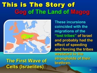 This is The Story of
   Gog of The Land of Magog
                      These incursions
                      coincided with the
                      migrations of the
                      “lost tribes” of Israel
                      and probably had the
                      effect of speeding
                      and forcing the tribes
                      westward to the
                      strongholds of their
 The First Wave of    brethren.
 Celts (Israelites)                       38
 
