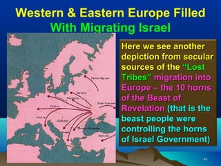Western & Eastern Europe Filled
     With Migrating Israel
                 Here we see another
                 depiction from secular
                 sources of the “Lost
                 Tribes” migration into
                 Europe – the 10 horns
                 of the Beast of
                 Revelation (that is the
                 beast people were
                 controlling the horns
                 of Israel Government)

                                     41
 