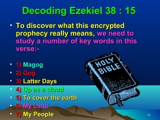 Decoding Ezekiel 38 : 15
• To discover what this encrypted
  prophecy really means, we need to
  study a number of key words in this
  verse:-

•   1) Magog
•   2) Gog
•   3) Latter Days
•   4) Up as a cloud
•   5) To cover the earth
•   6) My Land
•   7) My People                        43
 