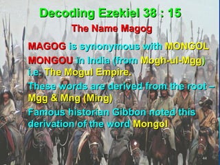 Decoding Ezekiel 38 : 15
           The Name Magog
 MAGOG is synonymous with MONGOL
 MONGOU in India (from Mogh-ul-Mgg)
  i.e. The Mogul Empire.
 These words are derived from the root –
  Mgg & Mng (Ming)
 Famous historian Gibbon noted this
  derivation of the word Mongol


                                      44
 