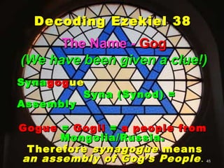 Decoding Ezekiel 38
      The Name - Gog
(We have been given a clue!)
Syna gog ue
           Syna (Synod) =
Assembly

Gogue = Gogii = a people fr om
       Mongolia/Russia.
 T herefore synagogue means
an assembly of Gog’s People .45
 