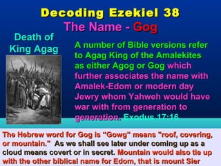 Decoding Ezekiel 38
                 The Name - Gog
   Death of
                    A number of Bible versions refer
  King Agag
                    to Agag King of the Amalekites
                    as either Agog or Gog which
                    further associates the name with
                    Amalek-Edom or modern day
                    Jewry whom Yahweh would have
                    war with from generation to
                    generation. Exodus 17:16
The Hebrew word for Gog is “Gowg” means "roof, covering,
or mountain." As we shall see later under coming up as a
cloud means covert or in secret. Mountain would also tie up
with the other biblical name for Edom, that is mount Sier 46
 