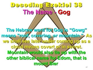 Decoding Ezekiel 38
         The Name - Gog

 The Hebrew word for Gog is “Gowg”
means "roof, covering, or mountain." As
we shall see later under coming up as a
   cloud means covert or in secret.
  Mountain would also tie up with the
 other biblical name for Edom, that is
               mount Sier
                                    47
 