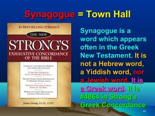 Synagogue = Town Hall
          Synagogue is a
          word which appears
          often in the Greek
          New Testament. It is
          not a Hebrew word,
          a Yiddish word, nor
          a Jewish word. It is
          a Greek word. It is
          #4864 in Strong's
          Greek Concordance
                            48
 