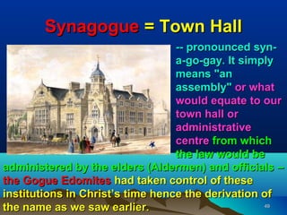 Synagogue = Town Hall
                                  -- pronounced syn-
                                  a-go-gay. It simply
                                  means "an
                                  assembly" or what
                                  would equate to our
                                  town hall or
                                  administrative
                                  centre from which
                                  the law would be
administered by the elders (Aldermen) and officials –
the Gogue Edomites had taken control of these
institutions in Christ’s time hence the derivation of
the name as we saw earlier.                        49
 