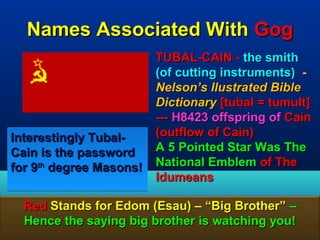 Names Associated With Gog
                         TUBAL-CAIN - the smith
                         (of cutting instruments) -
                         Nelson’s Ilustrated Bible
                         Dictionary [tubal = tumult]
                         --- H8423 offspring of Cain
Interestingly Tubal-     (outflow of Cain)
Cain is the password     A 5 Pointed Star Was The
for 9th degree Masons!   National Emblem of The
                         Idumeans

  Red Stands for Edom (Esau) – “Big Brother” –
  Hence the saying big brother is watching you!
                                                 50
 