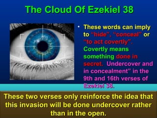 The Cloud Of Ezekiel 38
                      • These words can imply
                        to “hide”, “conceal” or
                        “to act covertly”.
                        Covertly means
                        something done in
                        secret. Undercover and
                        in concealment” in the
                        9th and 16th verses of
                        Ezekiel 38.
These two verses only reinforce the idea that
this invasion will be done undercover rather
              than in the open.             51
 