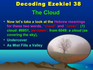 Decoding Ezekiel 38
                The Cloud
• Now let’s take a look at the Hebrew meanings
  for these two words, “cloud” and “cover”: (1)
  cloud: #6051, aw-nawn’; from 6049; a cloud (as
  covering the sky),
• Undercover
• As Mist Fills a Valley




                                              52
 