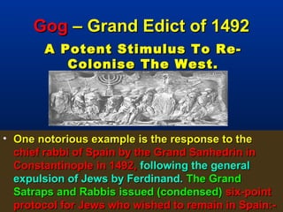 Gog – Grand Edict of 1492
       A Potent Stimulus To Re-
          Colonise The West.




• One notorious example is the response to the
  chief rabbi of Spain by the Grand Sanhedrin in
  Constantinople in 1492, following the general
  expulsion of Jews by Ferdinand. The Grand
  Satraps and Rabbis issued (condensed) six-point
  protocol for Jews who wished to remain in Spain:-
                                                 59
 