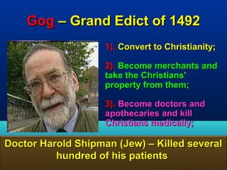 Gog – Grand Edict of 1492
                    1). Convert to Christianity;

                    2). Become merchants and
                    take the Christians'
                    property from them;

                    3). Become doctors and
                    apothecaries and kill
                    Christians medically;

Doctor Harold Shipman (Jew) – Killed several
          hundred of his patients
                                              60
 