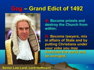 Gog – Grand Edict of 1492

                          4). Become priests and
                          destroy the Church from
                          within;

                          5). Become lawyers, mix
                          in affairs of State and by
                          putting Christians under
                          your yoke you may
                          dominate the world and
                          be avenged;


Senior Law Lord, Lord Hoffmann                     61
 