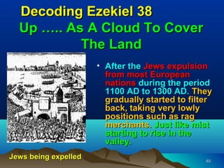 Decoding Ezekiel 38
  Up ….. As A Cloud To Cover
           The Land
                      • After the Jews expulsion
                        from most European
                        nations during the period
                        1100 AD to 1300 AD. They
                        gradually started to filter
                        back, taking very lowly
                        positions such as rag
                        merchants. Just like mist
                        starting to rise in the
                        valley.
Jews being expelled                              63
 