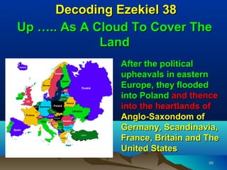 Decoding Ezekiel 38
Up ….. As A Cloud To Cover The
             Land
               After the political
               upheavals in eastern
               Europe, they flooded
               into Poland and thence
               into the heartlands of
               Anglo-Saxondom of
               Germany, Scandinavia,
               France, Britain and The
               United States
                                   65
 