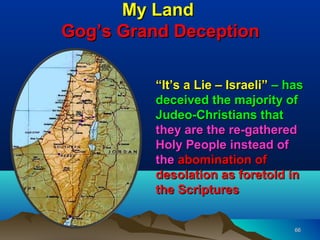 My Land
Gog’s Grand Deception

         “It’s a Lie – Israeli” – has
         deceived the majority of
         Judeo-Christians that
         they are the re-gathered
         Holy People instead of
         the abomination of
         desolation as foretold in
         the Scriptures


                                   66
 