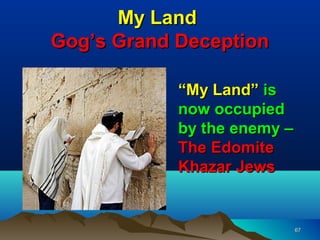My Land
Gog’s Grand Deception

            “My Land” is
            now occupied
            by the enemy –
            The Edomite
            Khazar Jews


                             67
 