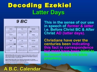 Decoding Ezekiel
       Latter Days
                  This in the sense of our use
                  in speech of former & latter
                  i.e. Before Christ BC & After
                  Christ AD (latter days).
                  Christians have over the
                  centuries been indicating
                  this fact in correspondence
                  but most have been blind to
                  its import vis-à-vis bible
                  prophecy.

A B.C. Calendar                             68
 