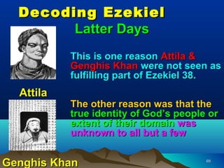 Decoding Ezekiel
        Latter Days
           This is one reason Attila &
           Genghis Khan were not seen as
           fulfilling part of Ezekiel 38.
  Attila
           The other reason was that the
           true identity of God’s people or
           extent of their domain was
           unknown to all but a few


Genghis Khan                            69
 