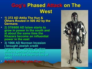 Gog’s Phased Attack on The
                West
• 1) 372 AD Attila The Hun &
  Others Routed in 500 AD by the
  Germans
• 2) 570/600 AD Islam starts to
  grow in power in the south and
  at about the same time the
  Khazars become an influential
  power in the east
• 3) 1066 AD Norman Invasion
  ( brought Jewish credit
  agreement -- shetar, or starr
  where a person’s home and
  lands could be taken in lieu of
  debt).
• 4) 1221 AD Genghis Khan
                                    70
 
