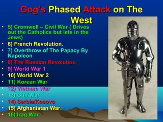 Gog’s Phased Attack on The
                 West
• 5) Cromwell – Civil War ( Drives
  out the Catholics but lets in the
  Jews)
• 6) French Revolution.
• 7) Overthrow of The Papacy By
  Napoleon
• 8) The Russian Revolution
• 9) World War 1
• 10) World War 2
• 11) Korean War
• 12) Vietnam War
• 13) Gulf War
• 14) Serbia/Kosovo
• 15) Afghanistan War.
• 16) Iraq War                        71
 