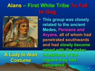 Alans – First White Tribe To Fall
              to Gog
              • This group was closely
                related to the ancient
                Medes, Persians and
                Aryans, all of whom had
                penetrated southwards
                and had slowly become
                mixed with the darker
A Lady In Alan inhabitants of the
   Costume      regions they had
                conquered
                                     74
 