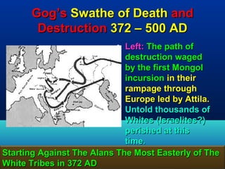 Gog’s Swathe of Death and
        Destruction 372 – 500 AD
                           • Left: The path of
                             destruction waged
                             by the first Mongol
                             incursion in their
                             rampage through
                             Europe led by Attila.
                             Untold thousands of
                             Whites (Israelites?)
                             perished at this
                             time.
Starting Against The Alans The Most Easterly of The
White Tribes in 372 AD                            78
 