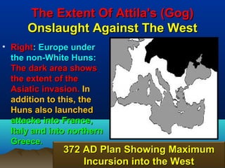 The Extent Of Attila's (Gog)
      Onslaught Against The West
• Right: Europe under
  the non-White Huns:
  The dark area shows
  the extent of the
  Asiatic invasion. In
  addition to this, the
  Huns also launched
  attacks into France,
  Italy and into northern
  Greece.
               372 AD Plan Showing Maximum
                   Incursion into the West
                                        79
 