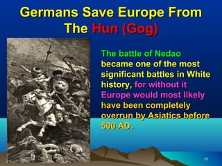 Germans Save Europe From
     The Hun (Gog)
          The battle of Nedao
          became one of the most
          significant battles in White
          history, for without it
          Europe would most likely
          have been completely
          overrun by Asiatics before
          500 AD.


                                    81
 