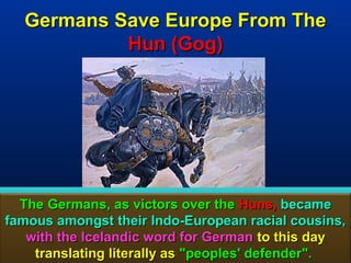 Germans Save Europe From The
           Hun (Gog)




  The Germans, as victors over the Huns, became
famous amongst their Indo-European racial cousins,
   with the Icelandic word for German to this day
    translating literally as "peoples' defender". 83
 
