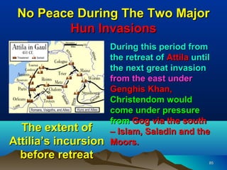 No Peace During The Two Major
         Hun Invasions
                   • During this period from
                     the retreat of Attila until
                     the next great invasion
                     from the east under
                     Genghis Khan,
                     Christendom would
                     come under pressure
                     from Gog via the south
  The extent of      – Islam, Saladin and the
Attilia’s incursion Moors.
  before retreat
                                               85
 