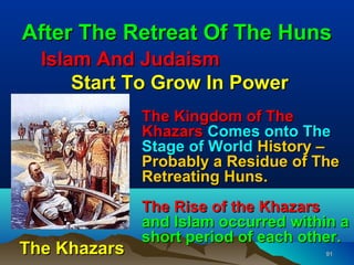 After The Retreat Of The Huns
  Islam And Judaism
      Start To Grow In Power
              The Kingdom of The
              Khazars Comes onto The
              Stage of World History –
              Probably a Residue of The
              Retreating Huns.
              The Rise of the Khazars
              and Islam occurred within a
              short period of each other.
The Khazars                          91
 