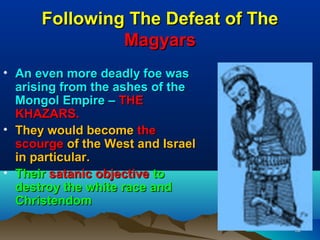 Following The Defeat of The
               Magyars
• An even more deadly foe was
  arising from the ashes of the
  Mongol Empire – THE
  KHAZARS.
• They would become the
  scourge of the West and Israel
  in particular.
• Their satanic objective to
  destroy the white race and
  Christendom

                                    92
 