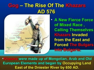 Gog – The Rise Of The Khazars
              AD 576
                          • A New Fierce Force
                            of Mixed Race ,
                            Calling Themselves
                            Khazars Invaded
                            from the East and
                            Forced The Bulgars
                            into Bulgaria.

•Khazars were made up of Mongolian, Arab and Old
 European Elements and began by Occupying Land
       East of the Dniester River by 650 AD. 93
 