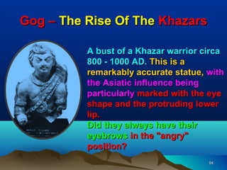 Gog – The Rise Of The Khazars

          A bust of a Khazar warrior circa
          800 - 1000 AD. This is a
          remarkably accurate statue, with
          the Asiatic influence being
          particularly marked with the eye
          shape and the protruding lower
          lip.
          Did they always have their
          eyebrows in the "angry"
          position?
                                      94
 