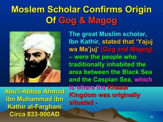 Moslem Scholar Confirms Origin
        Of Gog & Magog
                    The great Muslim scholar,
                    Ibn Kathir, stated that ‘Yajuj
                    wa Ma’juj’ (Gog and Magog)
                    – were the people who
                    traditionally inhabited the
                    area between the Black Sea
                    and the Caspian Sea, which
                    is where the Khazar
Abu'l-Abbas Ahmad
                    Kingdom was originally
ibn Muhammad ibn
                    situated -
 Kathir al-Farghani
  Circa 833-900AD                                95
 