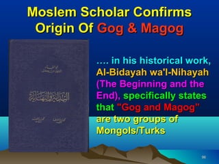 Moslem Scholar Confirms
 Origin Of Gog & Magog

         …. in his historical work,
         Al-Bidayah wa'l-Nihayah
         (The Beginning and the
         End), specifically states
         that "Gog and Magog”
         are two groups of
         Mongols/Turks

                                96
 