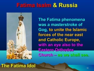 Fatima Isalm & Russia

                  The Fatima phenomena
                  was a masterstroke of
                  Gog, to unite the Islamic
                  forces of the near east
                  and Catholic Europe,
                  with an eye also to the
                  Eastern Orthodox
                  Church – as we shall see.

The Fatima Idol                          10
 