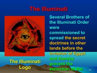 The Illuminati
                 Several Brothers of
                 the Illuminati Order
                 were
                 commissioned to
                 spread the secret
                 doctrines in other
                 lands before the
                 invasion of Egypt
                 and thereby
The Illuminati   prevent the
    Logo         extinction of the  100
 